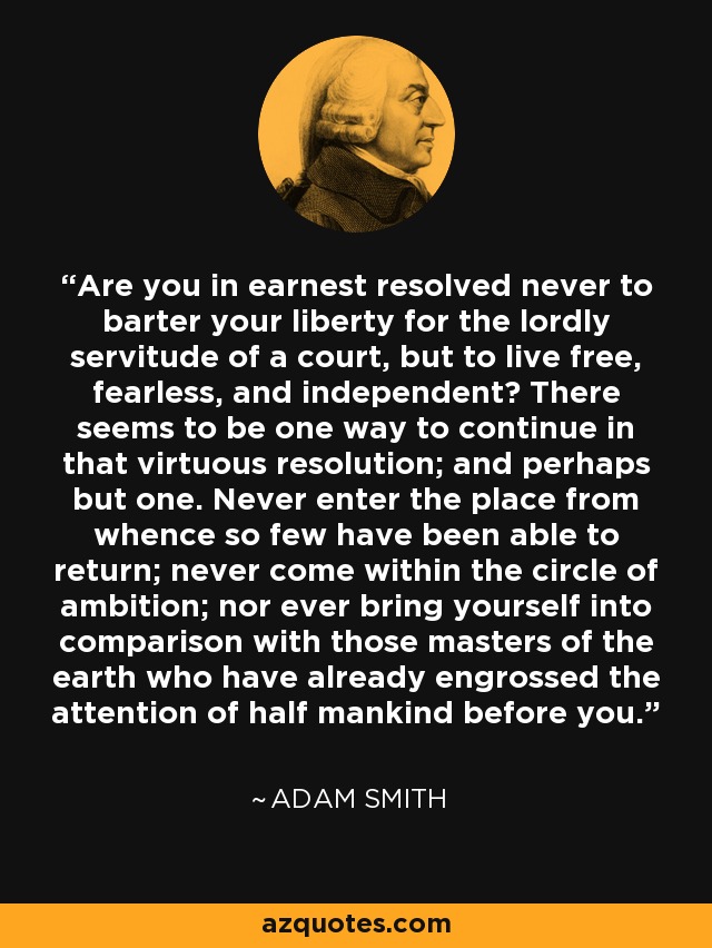 Are you in earnest resolved never to barter your liberty for the lordly servitude of a court, but to live free, fearless, and independent? There seems to be one way to continue in that virtuous resolution; and perhaps but one. Never enter the place from whence so few have been able to return; never come within the circle of ambition; nor ever bring yourself into comparison with those masters of the earth who have already engrossed the attention of half mankind before you. - Adam Smith