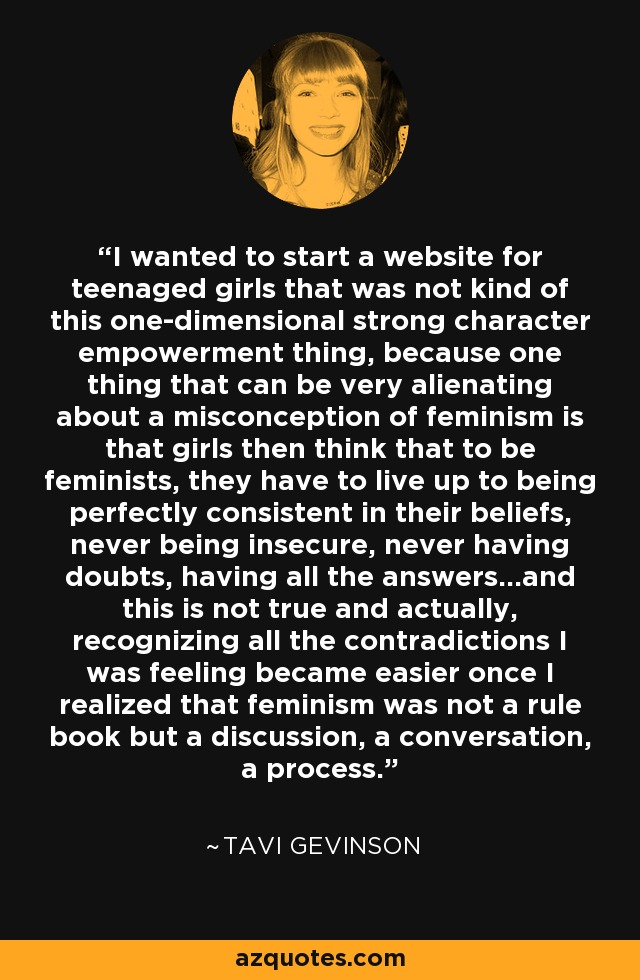I wanted to start a website for teenaged girls that was not kind of this one-dimensional strong character empowerment thing, because one thing that can be very alienating about a misconception of feminism is that girls then think that to be feminists, they have to live up to being perfectly consistent in their beliefs, never being insecure, never having doubts, having all the answers...and this is not true and actually, recognizing all the contradictions I was feeling became easier once I realized that feminism was not a rule book but a discussion, a conversation, a process. - Tavi Gevinson