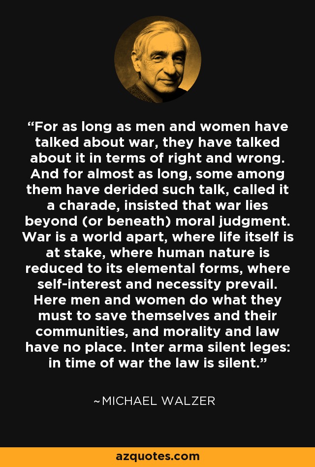For as long as men and women have talked about war, they have talked about it in terms of right and wrong. And for almost as long, some among them have derided such talk, called it a charade, insisted that war lies beyond (or beneath) moral judgment. War is a world apart, where life itself is at stake, where human nature is reduced to its elemental forms, where self-interest and necessity prevail. Here men and women do what they must to save themselves and their communities, and morality and law have no place. Inter arma silent leges: in time of war the law is silent. - Michael Walzer