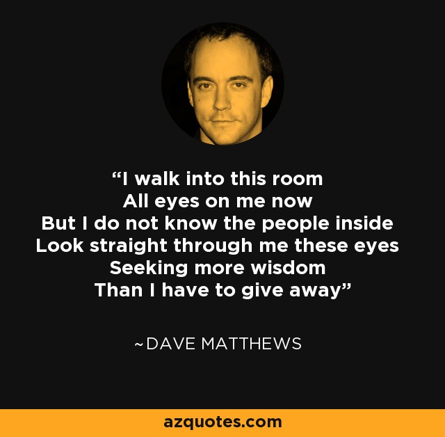 I walk into this room All eyes on me now But I do not know the people inside Look straight through me these eyes Seeking more wisdom Than I have to give away - Dave Matthews