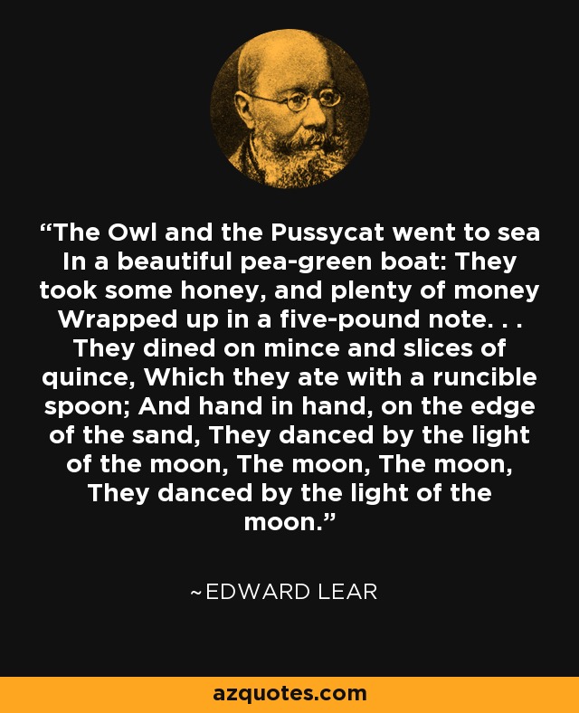 The Owl and the Pussycat went to sea In a beautiful pea-green boat: They took some honey, and plenty of money Wrapped up in a five-pound note. . . They dined on mince and slices of quince, Which they ate with a runcible spoon; And hand in hand, on the edge of the sand, They danced by the light of the moon, The moon, The moon, They danced by the light of the moon. - Edward Lear