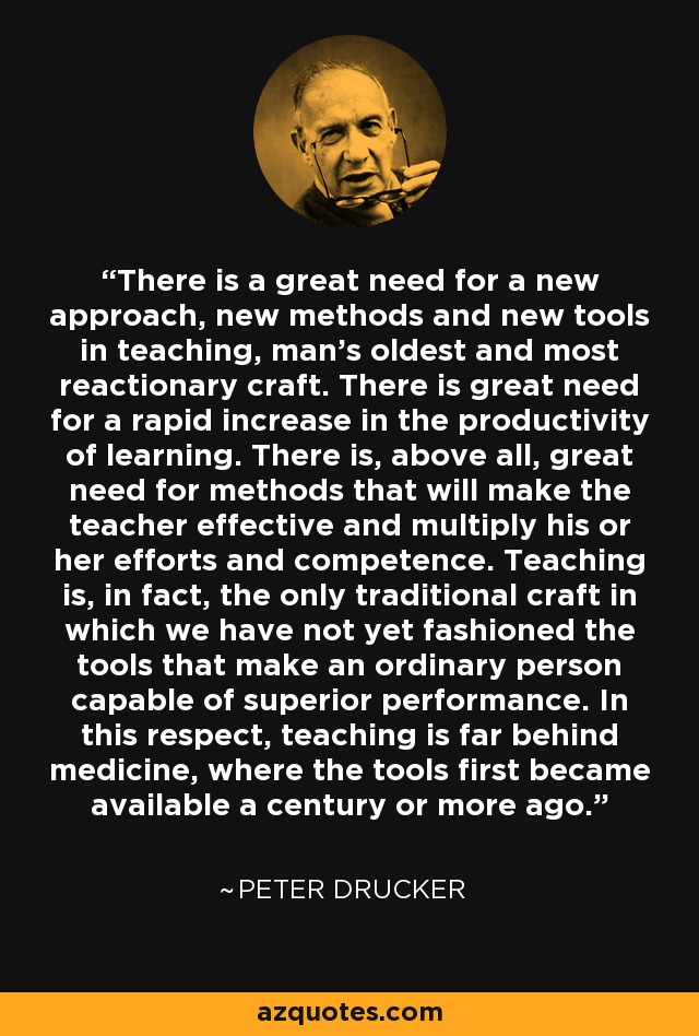 There is a great need for a new approach, new methods and new tools in teaching, man's oldest and most reactionary craft. There is great need for a rapid increase in the productivity of learning. There is, above all, great need for methods that will make the teacher effective and multiply his or her efforts and competence. Teaching is, in fact, the only traditional craft in which we have not yet fashioned the tools that make an ordinary person capable of superior performance. In this respect, teaching is far behind medicine, where the tools first became available a century or more ago. - Peter Drucker