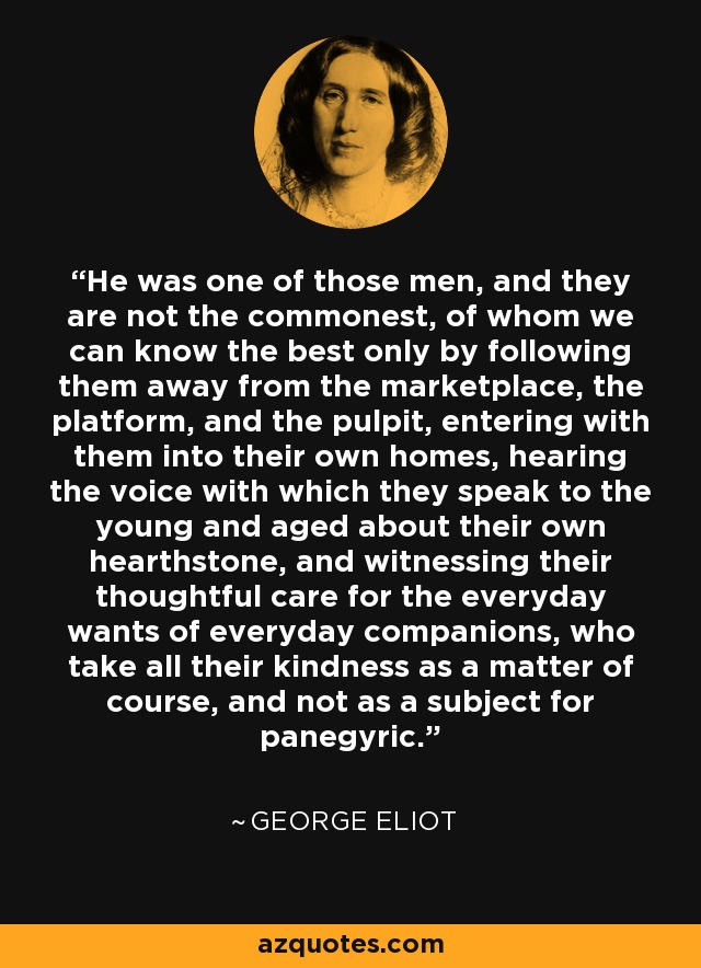 He was one of those men, and they are not the commonest, of whom we can know the best only by following them away from the marketplace, the platform, and the pulpit, entering with them into their own homes, hearing the voice with which they speak to the young and aged about their own hearthstone, and witnessing their thoughtful care for the everyday wants of everyday companions, who take all their kindness as a matter of course, and not as a subject for panegyric. - George Eliot