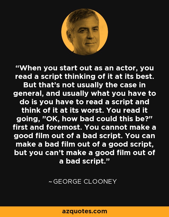 When you start out as an actor, you read a script thinking of it at its best. But that's not usually the case in general, and usually what you have to do is you have to read a script and think of it at its worst. You read it going, 