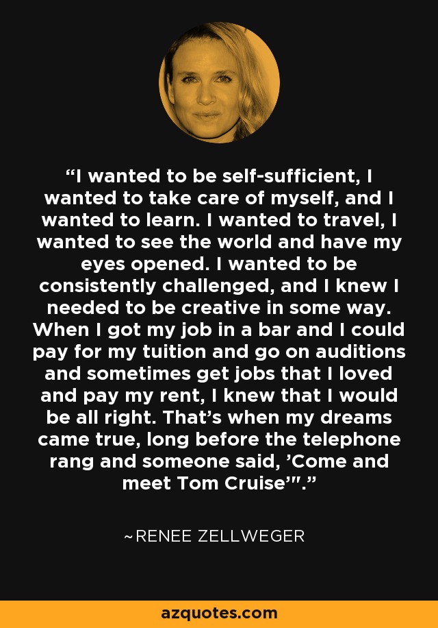 I wanted to be self-sufficient, I wanted to take care of myself, and I wanted to learn. I wanted to travel, I wanted to see the world and have my eyes opened. I wanted to be consistently challenged, and I knew I needed to be creative in some way. When I got my job in a bar and I could pay for my tuition and go on auditions and sometimes get jobs that I loved and pay my rent, I knew that I would be all right. That's when my dreams came true, long before the telephone rang and someone said, 'Come and meet Tom Cruise'