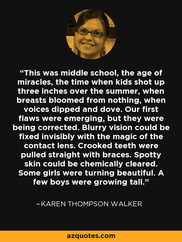 This was middle school, the age of miracles, the time when kids shot up three inches over the summer, when breasts bloomed from nothing, when voices dipped and dove. Our first flaws were emerging, but they were being corrected. Blurry vision could be fixed invisibly with the magic of the contact lens. Crooked teeth were pulled straight with braces. Spotty skin could be chemically cleared. Some girls were turning beautiful. A few boys were growing tall. - Karen Thompson Walker