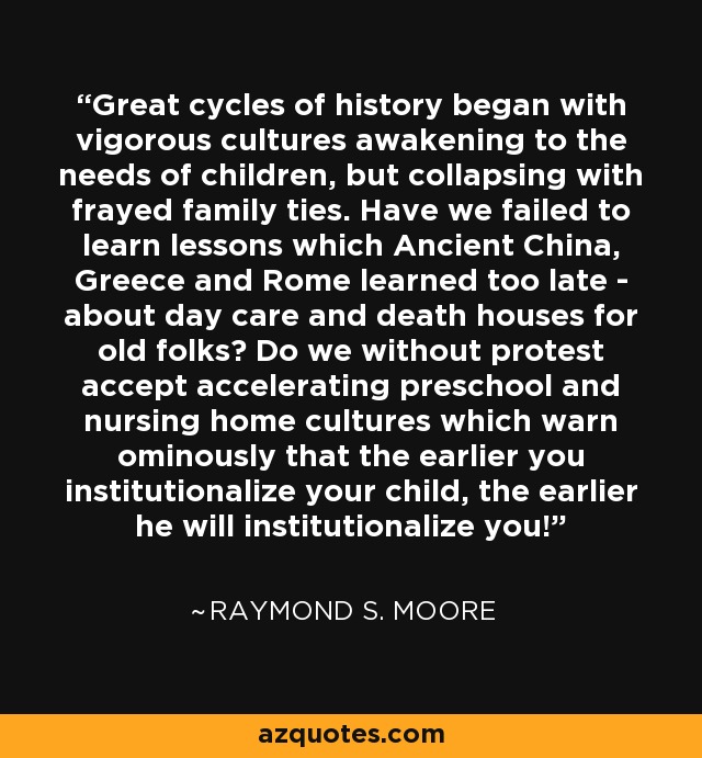 Great cycles of history began with vigorous cultures awakening to the needs of children, but collapsing with frayed family ties. Have we failed to learn lessons which Ancient China, Greece and Rome learned too late - about day care and death houses for old folks? Do we without protest accept accelerating preschool and nursing home cultures which warn ominously that the earlier you institutionalize your child, the earlier he will institutionalize you! - Raymond S. Moore