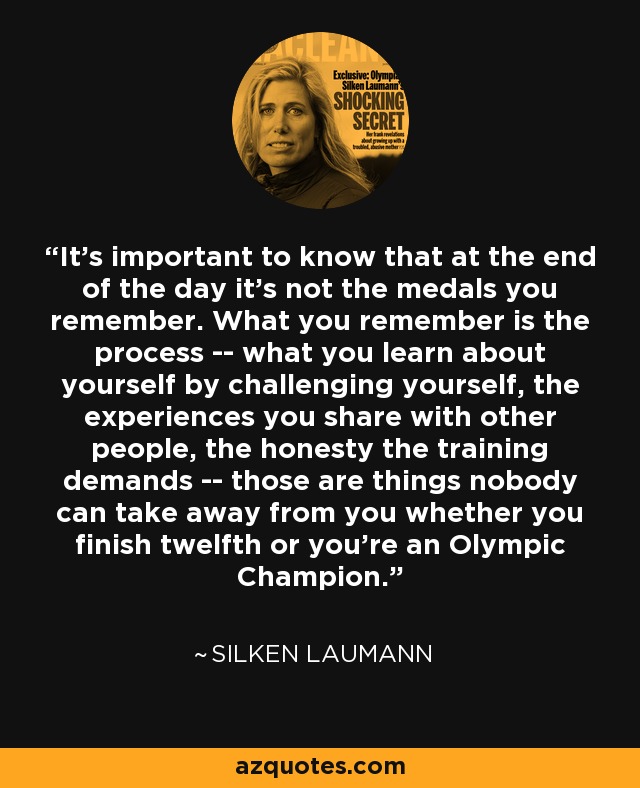 It's important to know that at the end of the day it's not the medals you remember. What you remember is the process -- what you learn about yourself by challenging yourself, the experiences you share with other people, the honesty the training demands -- those are things nobody can take away from you whether you finish twelfth or you're an Olympic Champion. - Silken Laumann