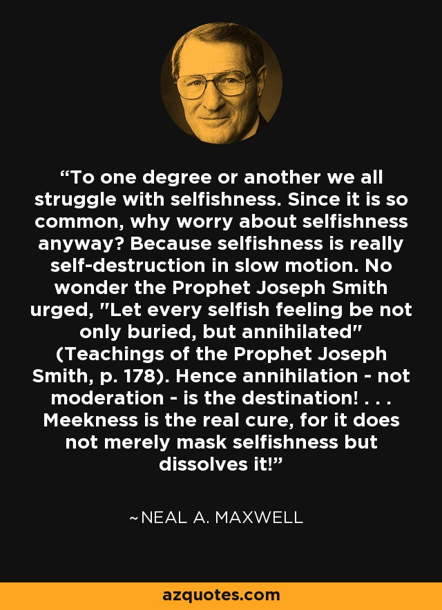 To one degree or another we all struggle with selfishness. Since it is so common, why worry about selfishness anyway? Because selfishness is really self-destruction in slow motion. No wonder the Prophet Joseph Smith urged, 