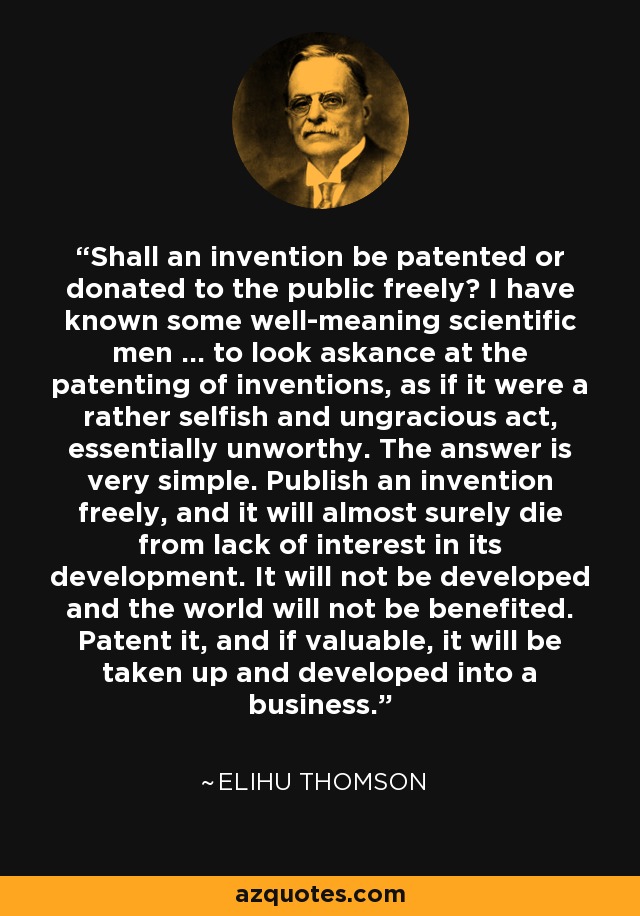 Shall an invention be patented or donated to the public freely? I have known some well-meaning scientific men ... to look askance at the patenting of inventions, as if it were a rather selfish and ungracious act, essentially unworthy. The answer is very simple. Publish an invention freely, and it will almost surely die from lack of interest in its development. It will not be developed and the world will not be benefited. Patent it, and if valuable, it will be taken up and developed into a business. - Elihu Thomson