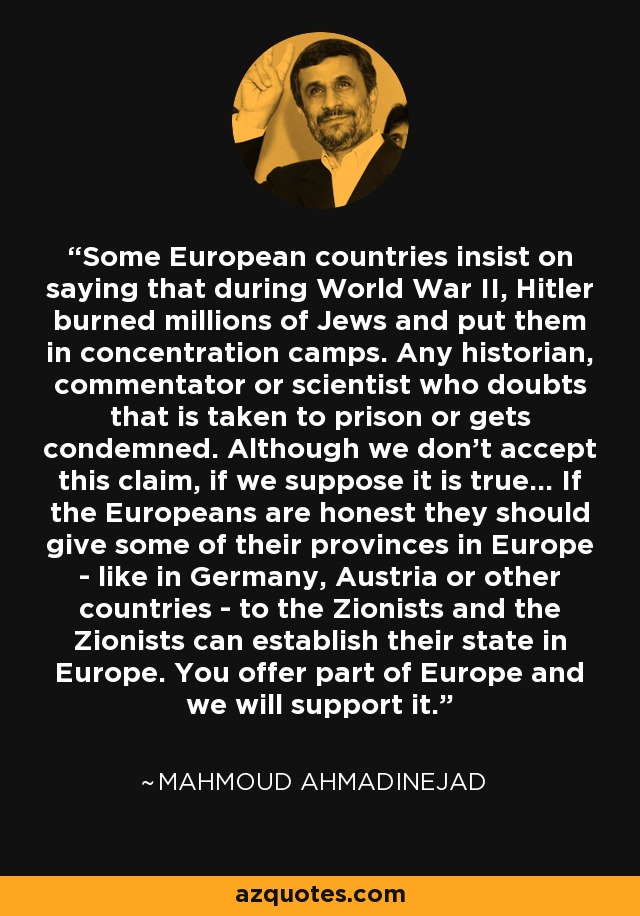 Some European countries insist on saying that during World War II, Hitler burned millions of Jews and put them in concentration camps. Any historian, commentator or scientist who doubts that is taken to prison or gets condemned. Although we don't accept this claim, if we suppose it is true... If the Europeans are honest they should give some of their provinces in Europe - like in Germany, Austria or other countries - to the Zionists and the Zionists can establish their state in Europe. You offer part of Europe and we will support it. - Mahmoud Ahmadinejad