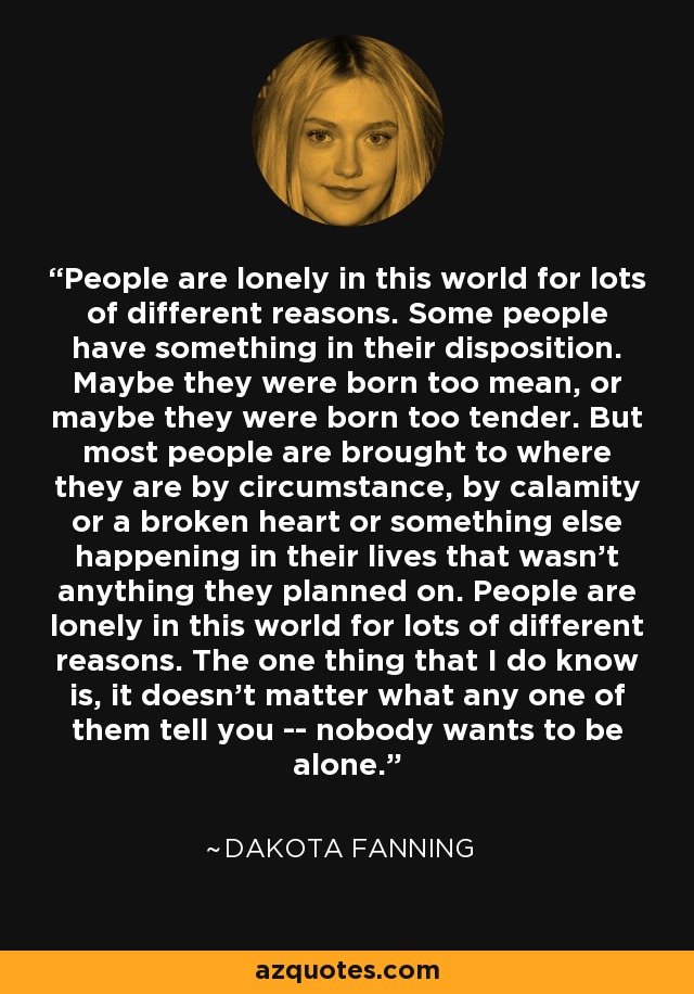 People are lonely in this world for lots of different reasons. Some people have something in their disposition. Maybe they were born too mean, or maybe they were born too tender. But most people are brought to where they are by circumstance, by calamity or a broken heart or something else happening in their lives that wasn't anything they planned on. People are lonely in this world for lots of different reasons. The one thing that I do know is, it doesn't matter what any one of them tell you -- nobody wants to be alone. - Dakota Fanning