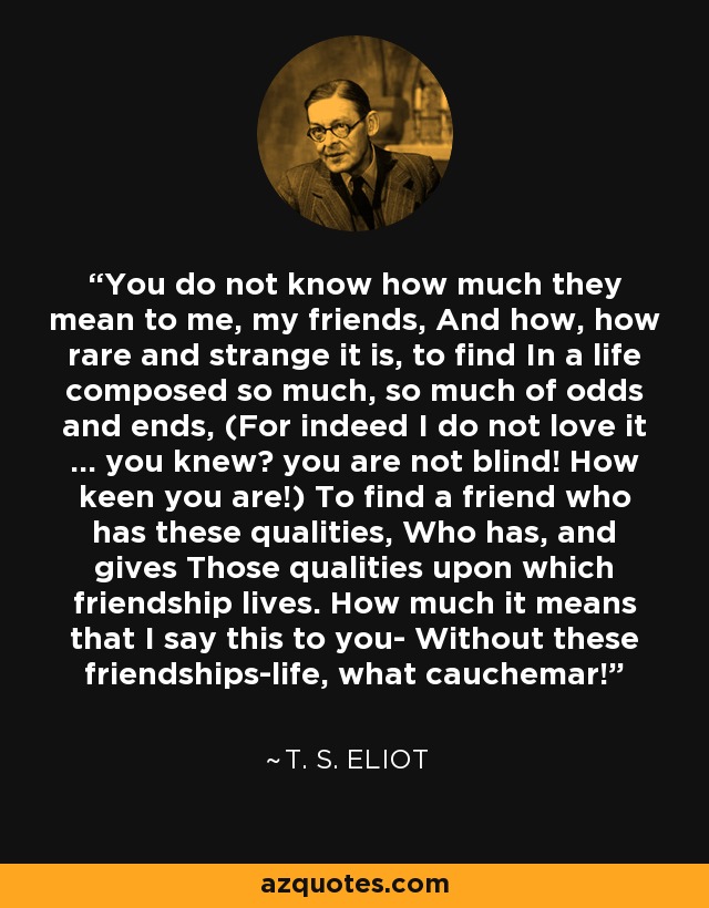 You do not know how much they mean to me, my friends, And how, how rare and strange it is, to find In a life composed so much, so much of odds and ends, (For indeed I do not love it ... you knew? you are not blind! How keen you are!) To find a friend who has these qualities, Who has, and gives Those qualities upon which friendship lives. How much it means that I say this to you- Without these friendships-life, what cauchemar! - T. S. Eliot