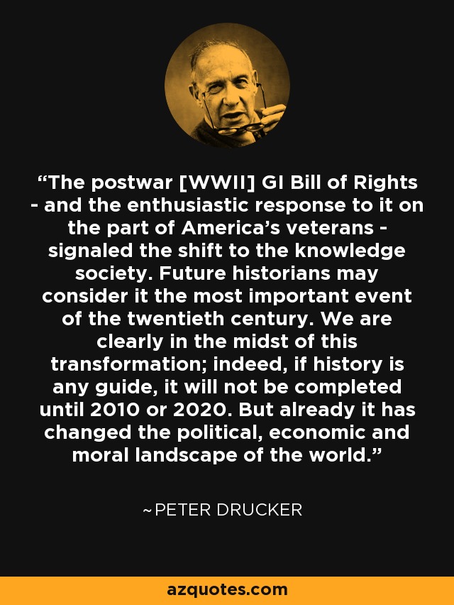 The postwar [WWII] GI Bill of Rights - and the enthusiastic response to it on the part of America's veterans - signaled the shift to the knowledge society. Future historians may consider it the most important event of the twentieth century. We are clearly in the midst of this transformation; indeed, if history is any guide, it will not be completed until 2010 or 2020. But already it has changed the political, economic and moral landscape of the world. - Peter Drucker
