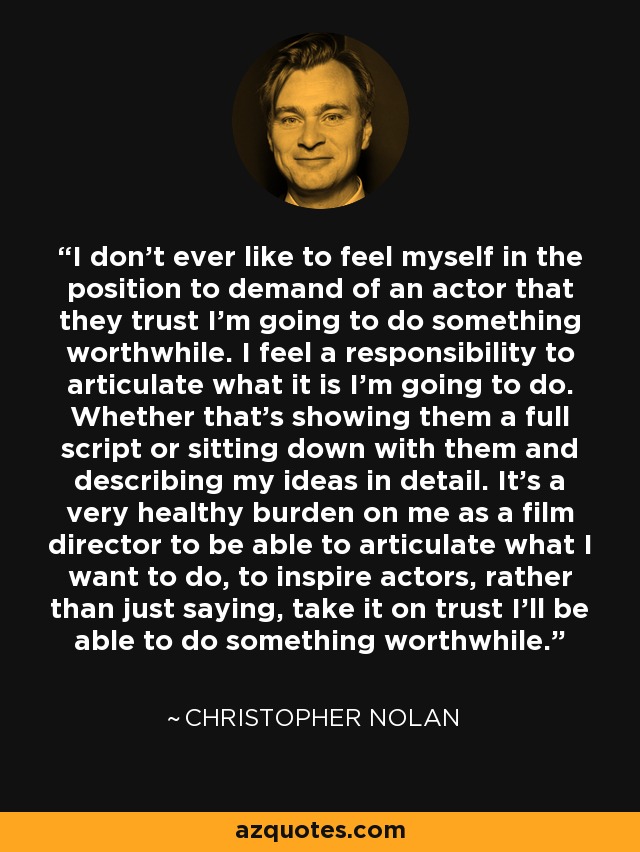 I don't ever like to feel myself in the position to demand of an actor that they trust I'm going to do something worthwhile. I feel a responsibility to articulate what it is I'm going to do. Whether that's showing them a full script or sitting down with them and describing my ideas in detail. It's a very healthy burden on me as a film director to be able to articulate what I want to do, to inspire actors, rather than just saying, take it on trust I'll be able to do something worthwhile. - Christopher Nolan