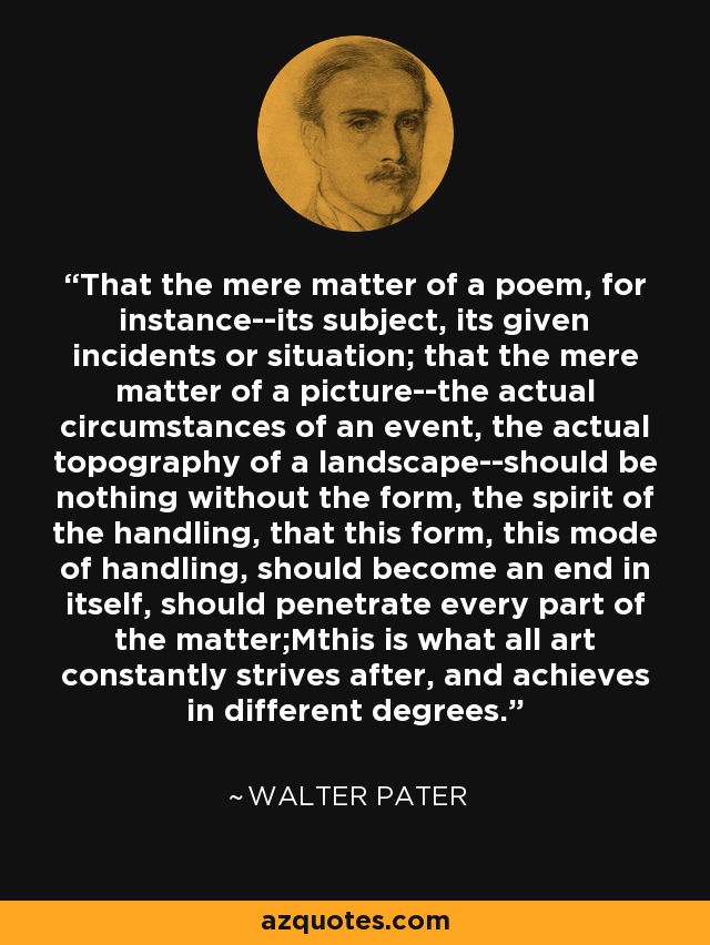 That the mere matter of a poem, for instance--its subject, its given incidents or situation; that the mere matter of a picture--the actual circumstances of an event, the actual topography of a landscape--should be nothing without the form, the spirit of the handling, that this form, this mode of handling, should become an end in itself, should penetrate every part of the matter;Mthis is what all art constantly strives after, and achieves in different degrees. - Walter Pater