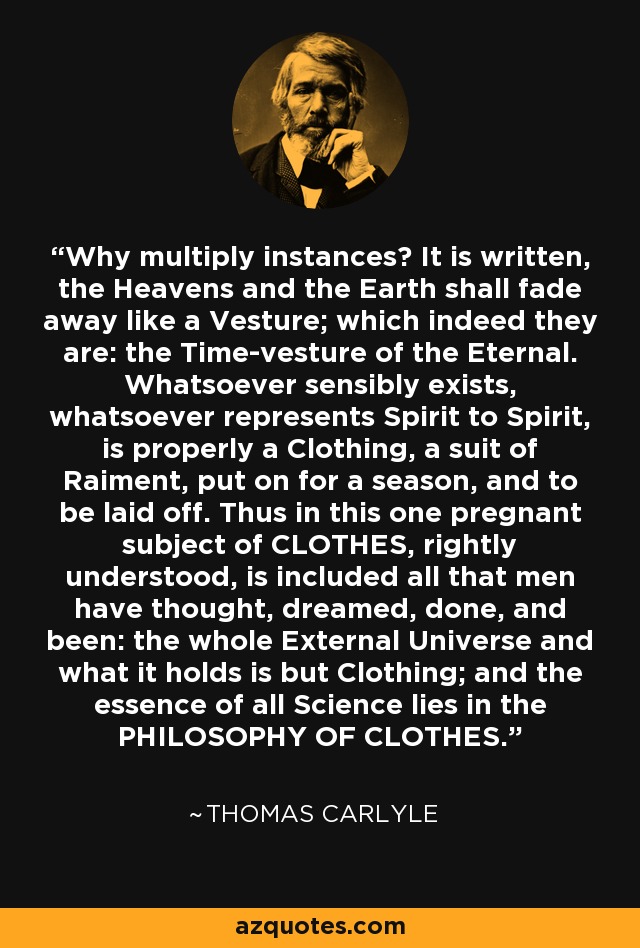 Why multiply instances? It is written, the Heavens and the Earth shall fade away like a Vesture; which indeed they are: the Time-vesture of the Eternal. Whatsoever sensibly exists, whatsoever represents Spirit to Spirit, is properly a Clothing, a suit of Raiment, put on for a season, and to be laid off. Thus in this one pregnant subject of CLOTHES, rightly understood, is included all that men have thought, dreamed, done, and been: the whole External Universe and what it holds is but Clothing; and the essence of all Science lies in the PHILOSOPHY OF CLOTHES. - Thomas Carlyle