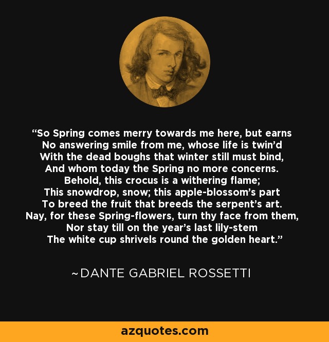 So Spring comes merry towards me here, but earns No answering smile from me, whose life is twin'd With the dead boughs that winter still must bind, And whom today the Spring no more concerns. Behold, this crocus is a withering flame; This snowdrop, snow; this apple-blossom's part To breed the fruit that breeds the serpent's art. Nay, for these Spring-flowers, turn thy face from them, Nor stay till on the year's last lily-stem The white cup shrivels round the golden heart. - Dante Gabriel Rossetti