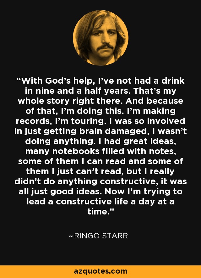 With God's help, I've not had a drink in nine and a half years. That's my whole story right there. And because of that, I'm doing this. I'm making records, I'm touring. I was so involved in just getting brain damaged, I wasn't doing anything. I had great ideas, many notebooks filled with notes, some of them I can read and some of them I just can't read, but I really didn't do anything constructive, it was all just good ideas. Now I'm trying to lead a constructive life a day at a time. - Ringo Starr