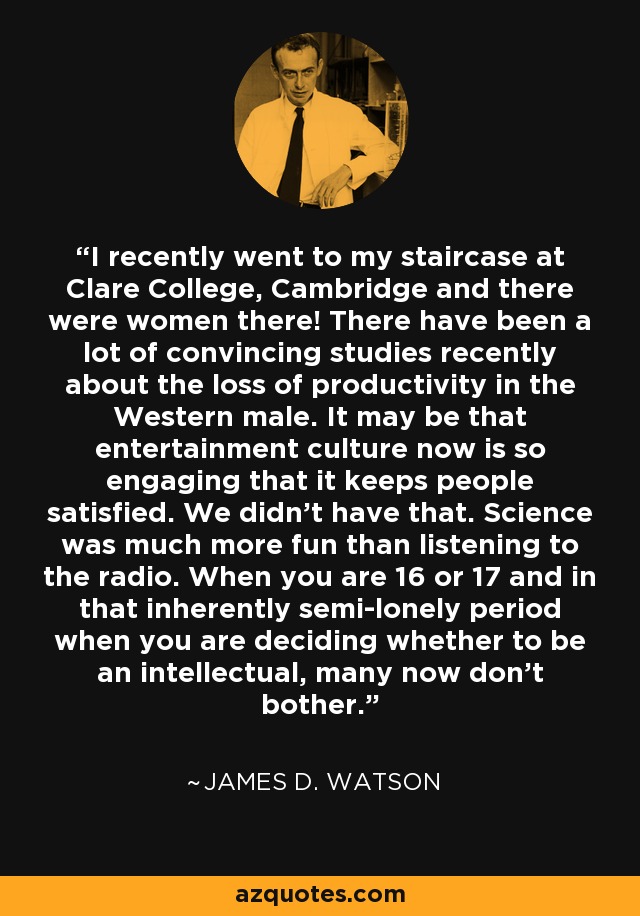 I recently went to my staircase at Clare College, Cambridge and there were women there! There have been a lot of convincing studies recently about the loss of productivity in the Western male. It may be that entertainment culture now is so engaging that it keeps people satisfied. We didn't have that. Science was much more fun than listening to the radio. When you are 16 or 17 and in that inherently semi-lonely period when you are deciding whether to be an intellectual, many now don't bother. - James D. Watson