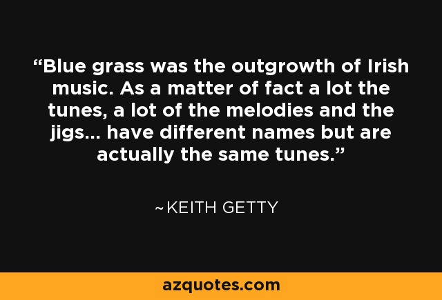 Blue grass was the outgrowth of Irish music. As a matter of fact a lot the tunes, a lot of the melodies and the jigs... have different names but are actually the same tunes. - Keith Getty