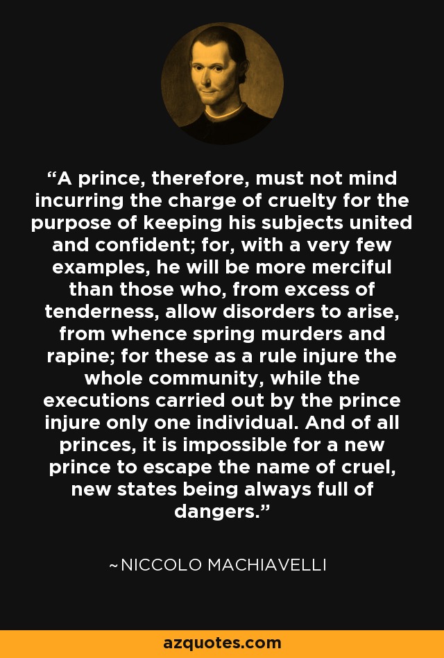 A prince, therefore, must not mind incurring the charge of cruelty for the purpose of keeping his subjects united and confident; for, with a very few examples, he will be more merciful than those who, from excess of tenderness, allow disorders to arise, from whence spring murders and rapine; for these as a rule injure the whole community, while the executions carried out by the prince injure only one individual. And of all princes, it is impossible for a new prince to escape the name of cruel, new states being always full of dangers. - Niccolo Machiavelli