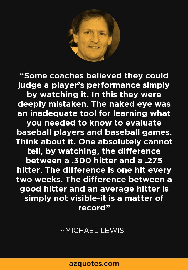 Some coaches believed they could judge a player's performance simply by watching it. In this they were deeply mistaken. The naked eye was an inadequate tool for learning what you needed to know to evaluate baseball players and baseball games. Think about it. One absolutely cannot tell, by watching, the difference between a .300 hitter and a .275 hitter. The difference is one hit every two weeks. The difference between a good hitter and an average hitter is simply not visible-it is a matter of record - Michael Lewis