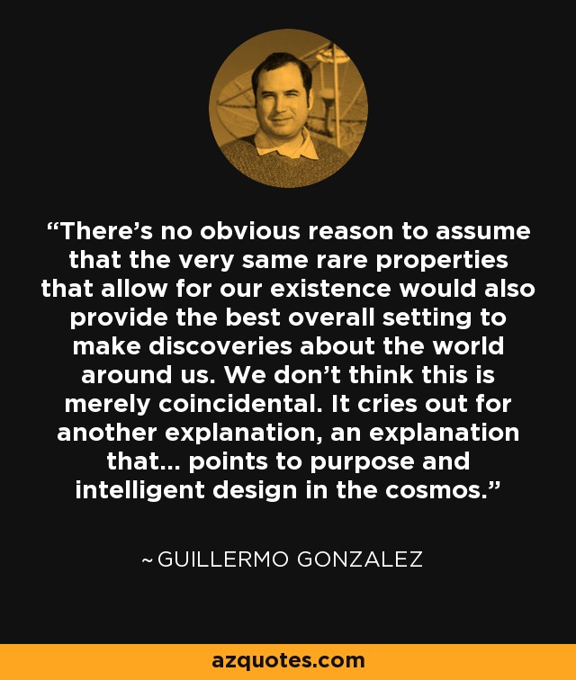 There's no obvious reason to assume that the very same rare properties that allow for our existence would also provide the best overall setting to make discoveries about the world around us. We don't think this is merely coincidental. It cries out for another explanation, an explanation that... points to purpose and intelligent design in the cosmos. - Guillermo Gonzalez
