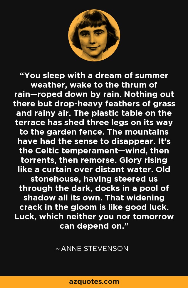 You sleep with a dream of summer weather, wake to the thrum of rain—roped down by rain. Nothing out there but drop-heavy feathers of grass and rainy air. The plastic table on the terrace has shed three legs on its way to the garden fence. The mountains have had the sense to disappear. It's the Celtic temperament—wind, then torrents, then remorse. Glory rising like a curtain over distant water. Old stonehouse, having steered us through the dark, docks in a pool of shadow all its own. That widening crack in the gloom is like good luck. Luck, which neither you nor tomorrow can depend on. - Anne Stevenson