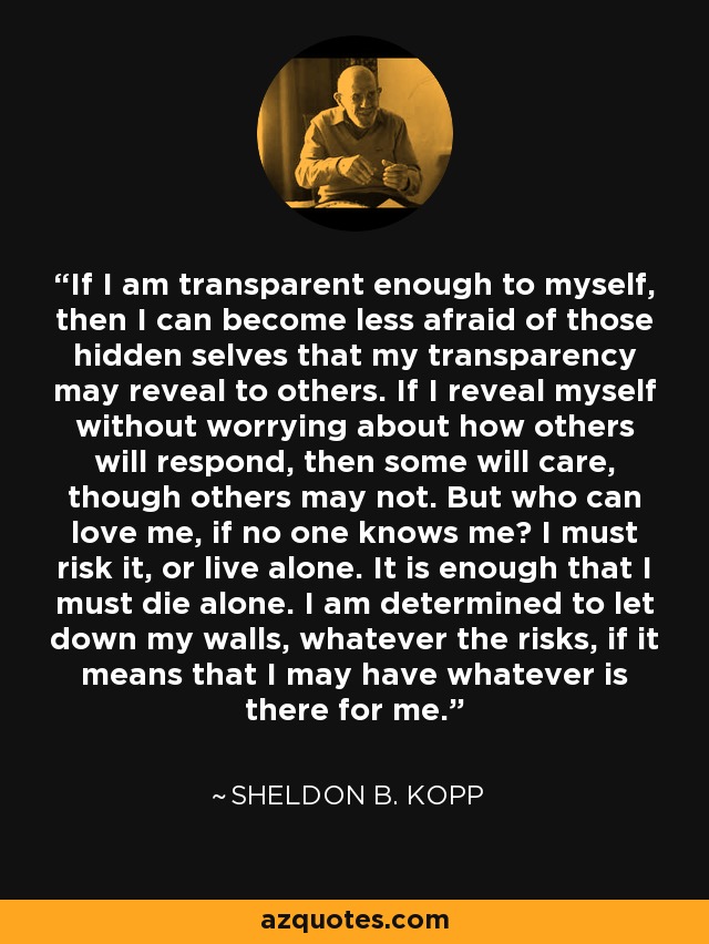 If I am transparent enough to myself, then I can become less afraid of those hidden selves that my transparency may reveal to others. If I reveal myself without worrying about how others will respond, then some will care, though others may not. But who can love me, if no one knows me? I must risk it, or live alone. It is enough that I must die alone. I am determined to let down my walls, whatever the risks, if it means that I may have whatever is there for me. - Sheldon B. Kopp