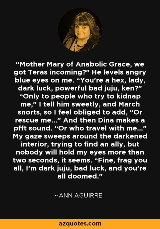 Mother Mary of Anabolic Grace, we got Teras incoming?” He levels angry blue eyes on me. “You’re a hex, lady, dark luck, powerful bad juju, ken?” “Only to people who try to kidnap me,” I tell him sweetly, and March snorts, so I feel obliged to add, “Or rescue me…” And then Dina makes a pfft sound. “Or who travel with me…” My gaze sweeps around the darkened interior, trying to find an ally, but nobody will hold my eyes more than two seconds, it seems. “Fine, frag you all, I’m dark juju, bad luck, and you’re all doomed. - Ann Aguirre