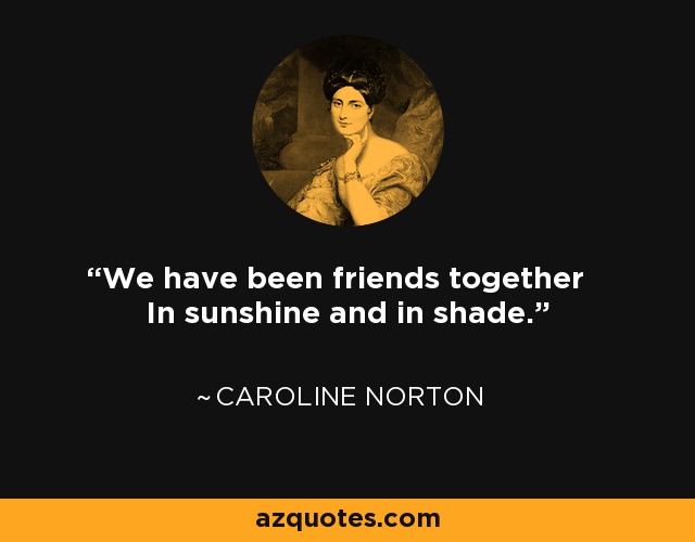We have been friends together In sunshine and in shade. - Caroline Norton