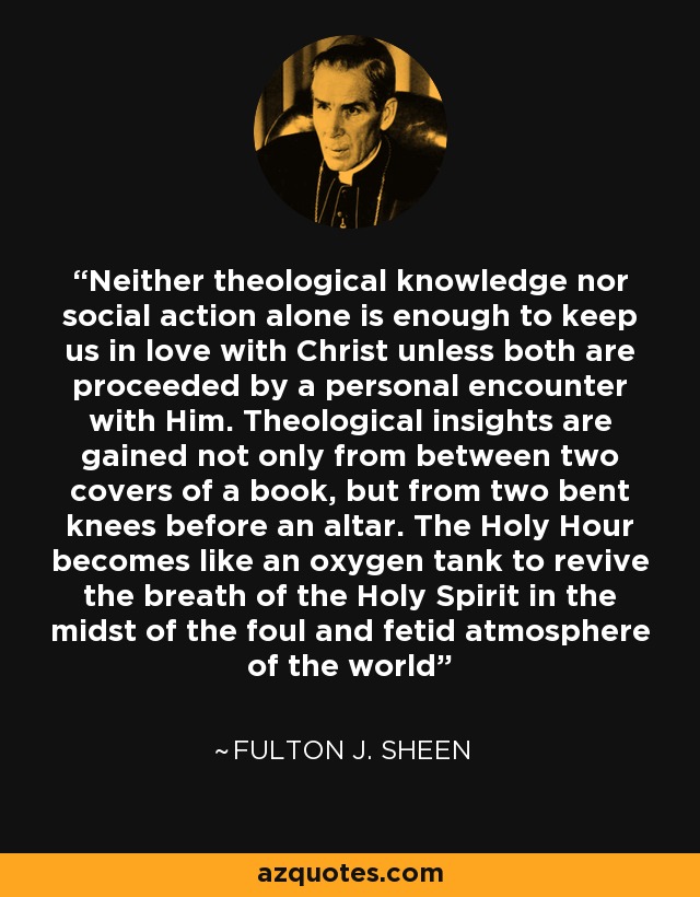 Neither theological knowledge nor social action alone is enough to keep us in love with Christ unless both are proceeded by a personal encounter with Him. Theological insights are gained not only from between two covers of a book, but from two bent knees before an altar. The Holy Hour becomes like an oxygen tank to revive the breath of the Holy Spirit in the midst of the foul and fetid atmosphere of the world - Fulton J. Sheen