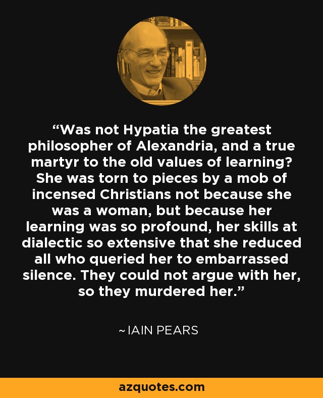 Was not Hypatia the greatest philosopher of Alexandria, and a true martyr to the old values of learning? She was torn to pieces by a mob of incensed Christians not because she was a woman, but because her learning was so profound, her skills at dialectic so extensive that she reduced all who queried her to embarrassed silence. They could not argue with her, so they murdered her. - Iain Pears