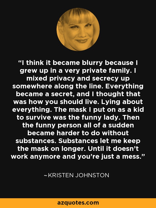 I think it became blurry because I grew up in a very private family. I mixed privacy and secrecy up somewhere along the line. Everything became a secret, and I thought that was how you should live. Lying about everything. The mask I put on as a kid to survive was the funny lady. Then the funny person all of a sudden became harder to do without substances. Substances let me keep the mask on longer. Until it doesn't work anymore and you're just a mess. - Kristen Johnston