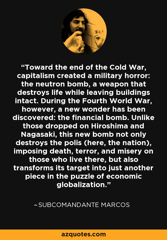 Toward the end of the Cold War, capitalism created a military horror: the neutron bomb, a weapon that destroys life while leaving buildings intact. During the Fourth World War, however, a new wonder has been discovered: the financial bomb. Unlike those dropped on Hiroshima and Nagasaki, this new bomb not only destroys the polis (here, the nation), imposing death, terror, and misery on those who live there, but also transforms its target into just another piece in the puzzle of economic globalization. - Subcomandante Marcos