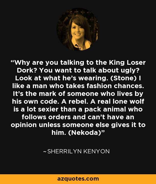 Why are you talking to the King Loser Dork? You want to talk about ugly? Look at what he’s wearing. (Stone) I like a man who takes fashion chances. It’s the mark of someone who lives by his own code. A rebel. A real lone wolf is a lot sexier than a pack animal who follows orders and can’t have an opinion unless someone else gives it to him. (Nekoda) - Sherrilyn Kenyon