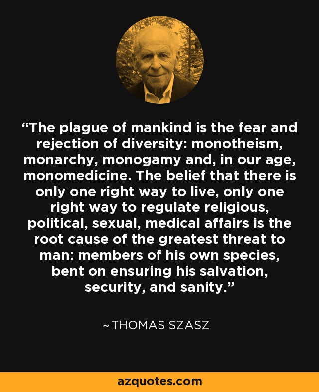 The plague of mankind is the fear and rejection of diversity: monotheism, monarchy, monogamy and, in our age, monomedicine. The belief that there is only one right way to live, only one right way to regulate religious, political, sexual, medical affairs is the root cause of the greatest threat to man: members of his own species, bent on ensuring his salvation, security, and sanity. - Thomas Szasz