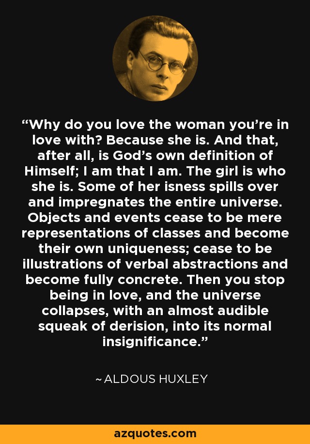 Why do you love the woman you're in love with? Because she is. And that, after all, is God's own definition of Himself; I am that I am. The girl is who she is. Some of her isness spills over and impregnates the entire universe. Objects and events cease to be mere representations of classes and become their own uniqueness; cease to be illustrations of verbal abstractions and become fully concrete. Then you stop being in love, and the universe collapses, with an almost audible squeak of derision, into its normal insignificance. - Aldous Huxley