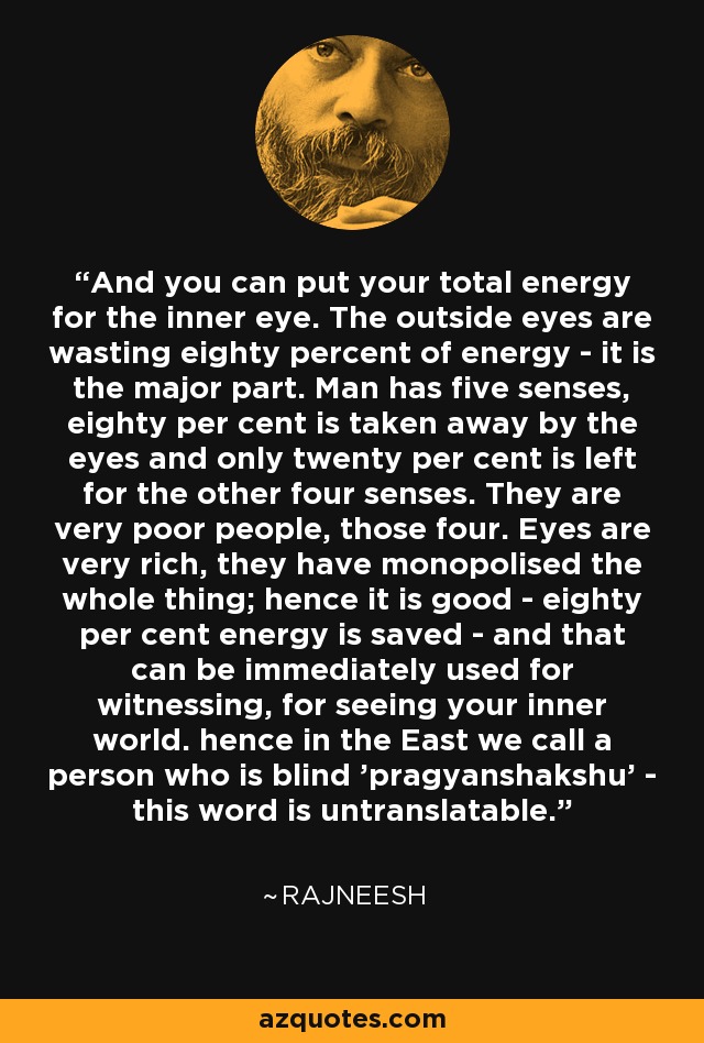 And you can put your total energy for the inner eye. The outside eyes are wasting eighty percent of energy - it is the major part. Man has five senses, eighty per cent is taken away by the eyes and only twenty per cent is left for the other four senses. They are very poor people, those four. Eyes are very rich, they have monopolised the whole thing; hence it is good - eighty per cent energy is saved - and that can be immediately used for witnessing, for seeing your inner world. hence in the East we call a person who is blind 'pragyanshakshu' - this word is untranslatable. - Rajneesh