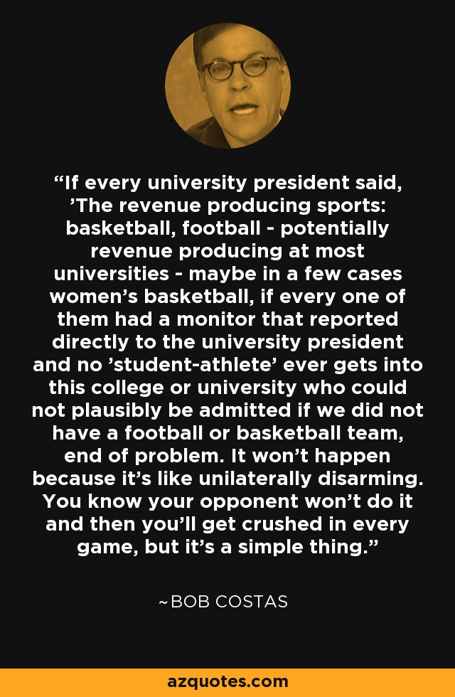 If every university president said, 'The revenue producing sports: basketball, football - potentially revenue producing at most universities - maybe in a few cases women's basketball, if every one of them had a monitor that reported directly to the university president and no 'student-athlete' ever gets into this college or university who could not plausibly be admitted if we did not have a football or basketball team, end of problem. It won't happen because it's like unilaterally disarming. You know your opponent won't do it and then you'll get crushed in every game, but it's a simple thing. - Bob Costas