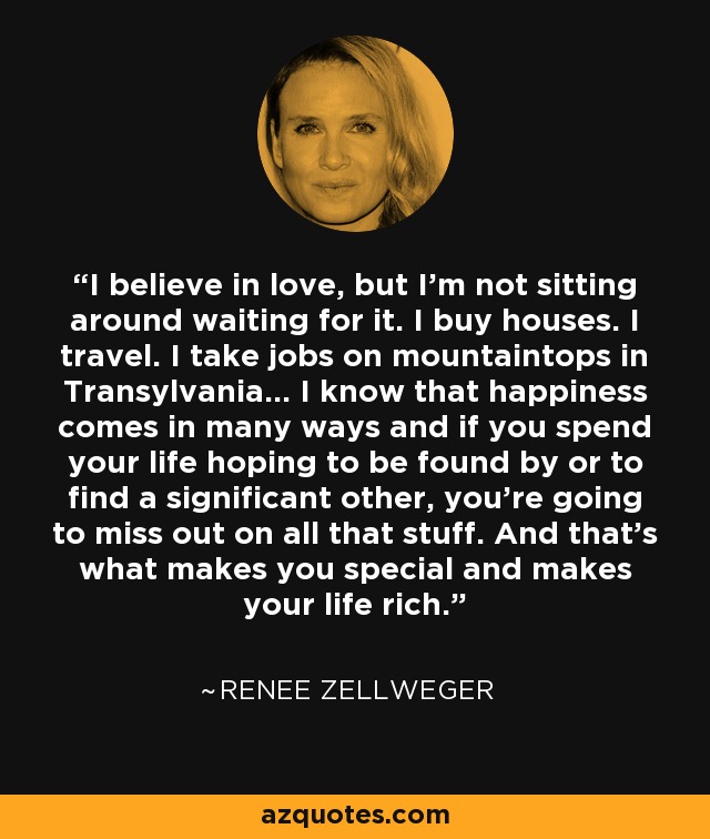 I believe in love, but I'm not sitting around waiting for it. I buy houses. I travel. I take jobs on mountaintops in Transylvania... I know that happiness comes in many ways and if you spend your life hoping to be found by or to find a significant other, you're going to miss out on all that stuff. And that's what makes you special and makes your life rich. - Renee Zellweger