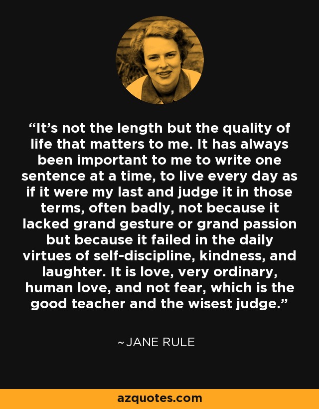 It's not the length but the quality of life that matters to me. It has always been important to me to write one sentence at a time, to live every day as if it were my last and judge it in those terms, often badly, not because it lacked grand gesture or grand passion but because it failed in the daily virtues of self-discipline, kindness, and laughter. It is love, very ordinary, human love, and not fear, which is the good teacher and the wisest judge. - Jane Rule