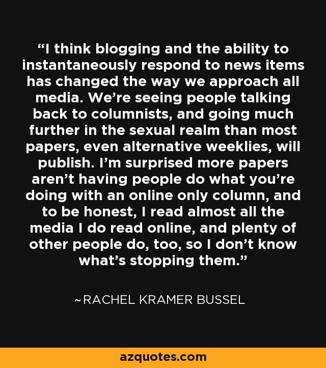 I think blogging and the ability to instantaneously respond to news items has changed the way we approach all media. We're seeing people talking back to columnists, and going much further in the sexual realm than most papers, even alternative weeklies, will publish. I'm surprised more papers aren't having people do what you're doing with an online only column, and to be honest, I read almost all the media I do read online, and plenty of other people do, too, so I don't know what's stopping them. - Rachel Kramer Bussel