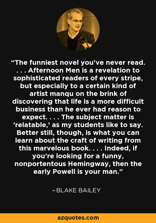 The funniest novel you've never read. . . . Afternoon Men is a revelation to sophisticated readers of every stripe, but especially to a certain kind of artist manqu on the brink of discovering that life is a more difficult business than he ever had reason to expect. . . . The subject matter is 'relatable,' as my students like to say. Better still, though, is what you can learn about the craft of writing from this marvelous book. . . . Indeed, if you're looking for a funny, nonportentous Hemingway, then the early Powell is your man. - Blake Bailey