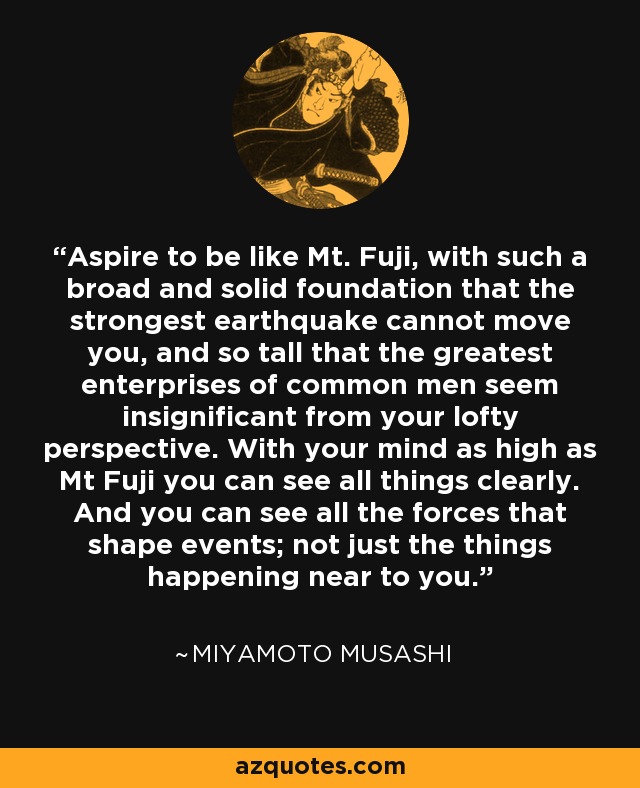 Aspire to be like Mt. Fuji, with such a broad and solid foundation that the strongest earthquake cannot move you, and so tall that the greatest enterprises of common men seem insignificant from your lofty perspective. With your mind as high as Mt Fuji you can see all things clearly. And you can see all the forces that shape events; not just the things happening near to you. - Miyamoto Musashi