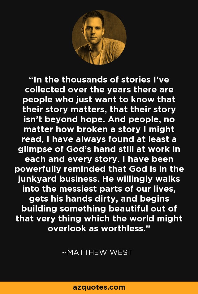 In the thousands of stories I've collected over the years there are people who just want to know that their story matters, that their story isn't beyond hope. And people, no matter how broken a story I might read, I have always found at least a glimpse of God's hand still at work in each and every story. I have been powerfully reminded that God is in the junkyard business. He willingly walks into the messiest parts of our lives, gets his hands dirty, and begins building something beautiful out of that very thing which the world might overlook as worthless. - Matthew West