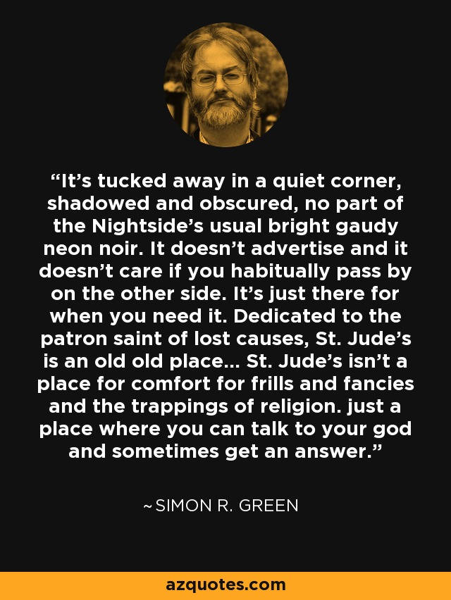 It's tucked away in a quiet corner, shadowed and obscured, no part of the Nightside's usual bright gaudy neon noir. It doesn't advertise and it doesn't care if you habitually pass by on the other side. It's just there for when you need it. Dedicated to the patron saint of lost causes, St. Jude's is an old old place... St. Jude's isn't a place for comfort for frills and fancies and the trappings of religion. just a place where you can talk to your god and sometimes get an answer. - Simon R. Green