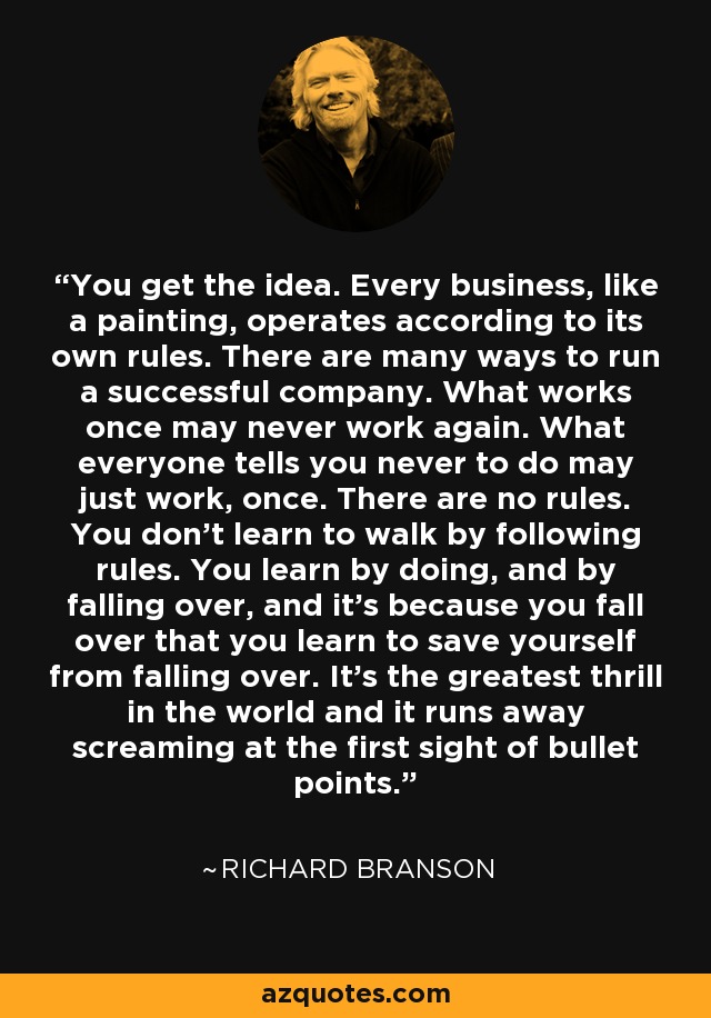 You get the idea. Every business, like a painting, operates according to its own rules. There are many ways to run a successful company. What works once may never work again. What everyone tells you never to do may just work, once. There are no rules. You don't learn to walk by following rules. You learn by doing, and by falling over, and it's because you fall over that you learn to save yourself from falling over. It's the greatest thrill in the world and it runs away screaming at the first sight of bullet points. - Richard Branson