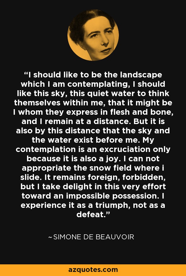 I should like to be the landscape which I am contemplating, I should like this sky, this quiet water to think themselves within me, that it might be I whom they express in flesh and bone, and I remain at a distance. But it is also by this distance that the sky and the water exist before me. My contemplation is an excruciation only because it is also a joy. I can not appropriate the snow field where i slide. It remains foreign, forbidden, but I take delight in this very effort toward an impossible possession. I experience it as a triumph, not as a defeat. - Simone de Beauvoir